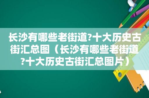 长沙有哪些老街道?十大历史古街汇总图（长沙有哪些老街道?十大历史古街汇总图片）