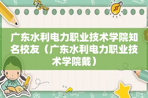 广东水利电力职业技术学院知名校友（广东水利电力职业技术学院戴）