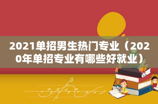 2021单招男生热门专业（2020年单招专业有哪些好就业）