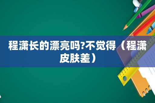 程潇长的漂亮吗?不觉得（程潇皮肤差）