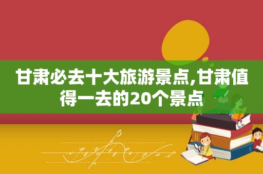 甘肃必去十大旅游景点,甘肃值得一去的20个景点