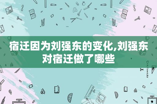 宿迁因为刘强东的变化,刘强东对宿迁做了哪些