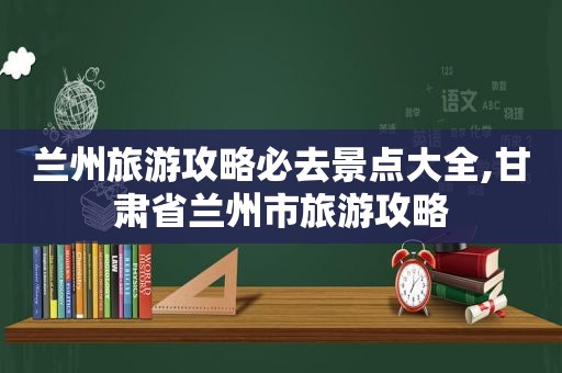  *** 旅游攻略必去景点大全,甘肃省 *** 市旅游攻略