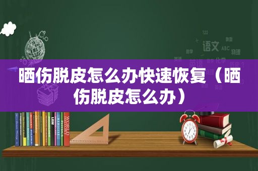 晒伤脱皮怎么办快速恢复（晒伤脱皮怎么办）