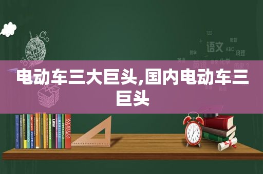 电动车三大巨头,国内电动车三巨头