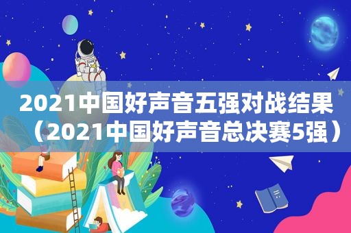 2021中国好声音五强对战结果（2021中国好声音总决赛5强）