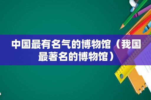 中国最有名气的博物馆（我国最著名的博物馆）