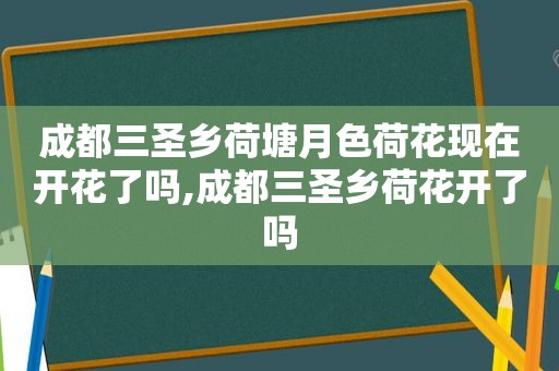 成都三圣乡荷塘月色荷花现在开花了吗,成都三圣乡荷花开了吗