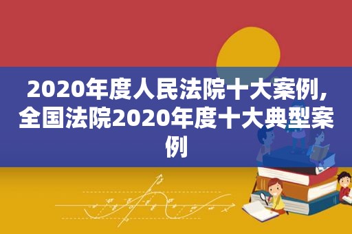 2020年度人民法院十大案例,全国法院2020年度十大典型案例