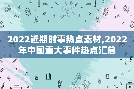 2022近期时事热点素材,2022年中国重大事件热点汇总