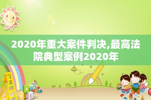 2020年重大案件判决,最高法院典型案例2020年