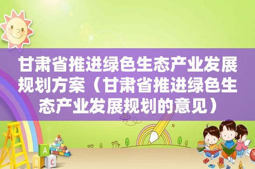 甘肃省推进绿色生态产业发展规划方案（甘肃省推进绿色生态产业发展规划的意见）