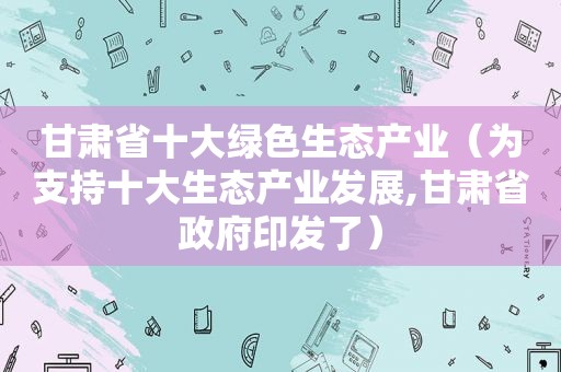 甘肃省十大绿色生态产业（为支持十大生态产业发展,甘肃省 *** 印发了）