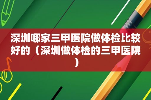 深圳哪家三甲医院做体检比较好的（深圳做体检的三甲医院）