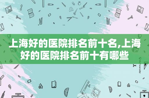 上海好的医院排名前十名,上海好的医院排名前十有哪些