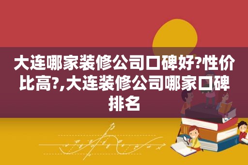 大连哪家装修公司口碑好?性价比高?,大连装修公司哪家口碑排名