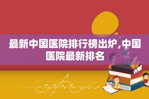 最新中国医院排行榜出炉,中国医院最新排名