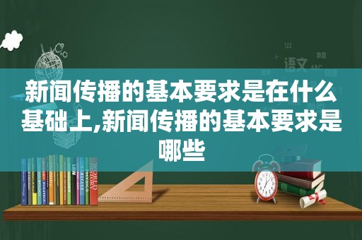 新闻传播的基本要求是在什么基础上,新闻传播的基本要求是哪些