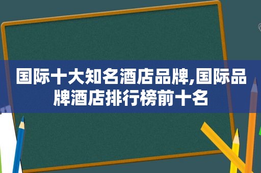 国际十大知名酒店品牌,国际品牌酒店排行榜前十名