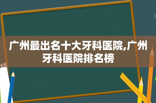 广州最出名十大牙科医院,广州牙科医院排名榜