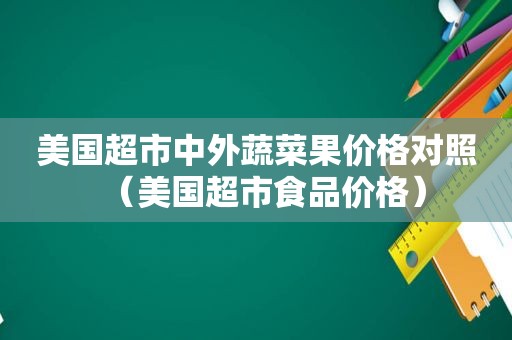 美国超市中外蔬菜果价格对照（美国超市食品价格）