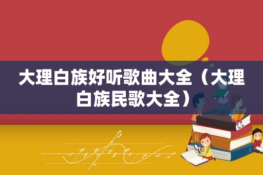 大理白族好听歌曲大全（大理白族民歌大全）