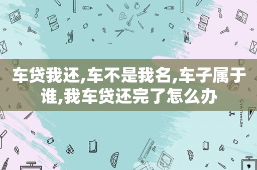 车贷我还,车不是我名,车子属于谁,我车贷还完了怎么办