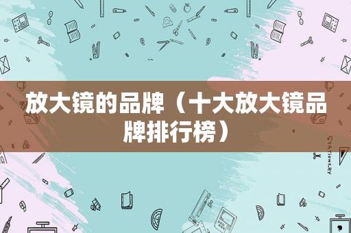 放大镜的品牌（十大放大镜品牌排行榜）