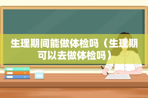 生理期间能做体检吗（生理期可以去做体检吗）