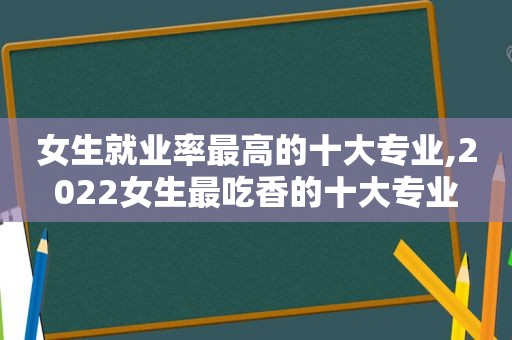 女生就业率最高的十大专业,2022女生最吃香的十大专业