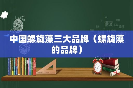 中国螺旋藻三大品牌（螺旋藻的品牌）