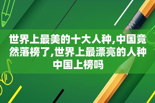 世界上最美的十大人种,中国竟然落榜了,世界上最漂亮的人种中国上榜吗