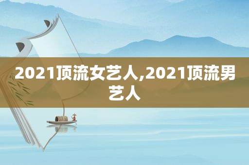 2021顶流女艺人,2021顶流男艺人