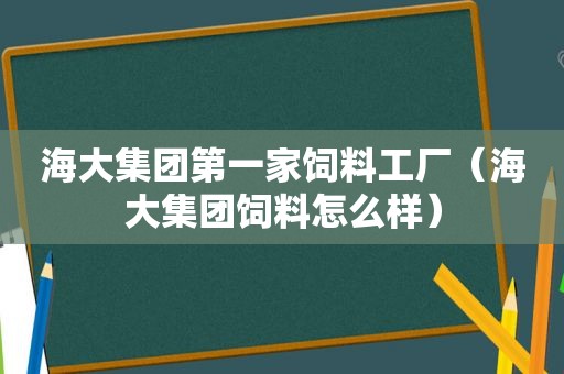 海大集团第一家饲料工厂（海大集团饲料怎么样）