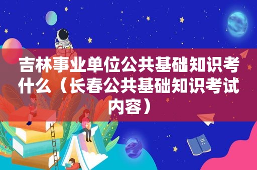 吉林事业单位公共基础知识考什么（长春公共基础知识考试内容）