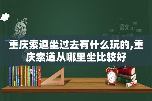 重庆索道坐过去有什么玩的,重庆索道从哪里坐比较好