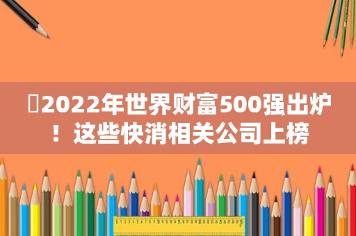 ​2022年世界财富500强出炉！这些快消相关公司上榜