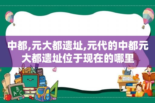 中都,元大都遗址,元代的中都元大都遗址位于现在的哪里