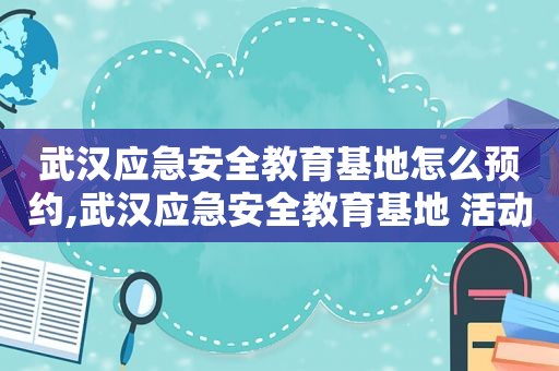 武汉应急安全教育基地怎么预约,武汉应急安全教育基地 活动