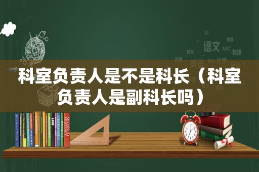 科室负责人是不是科长（科室负责人是副科长吗）