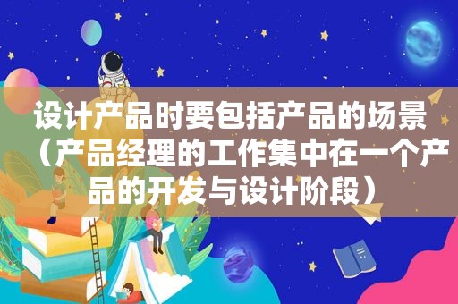 设计产品时要包括产品的场景（产品经理的工作集中在一个产品的开发与设计阶段）