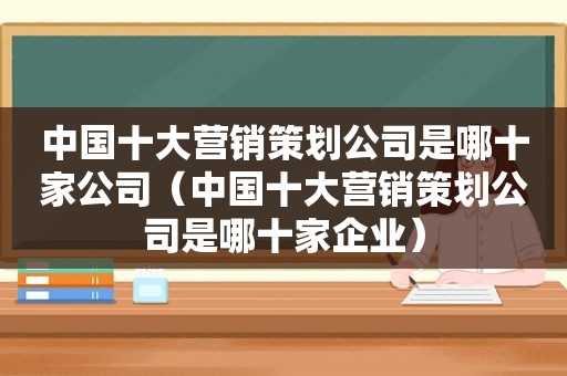 中国十大营销策划公司是哪十家公司（中国十大营销策划公司是哪十家企业）