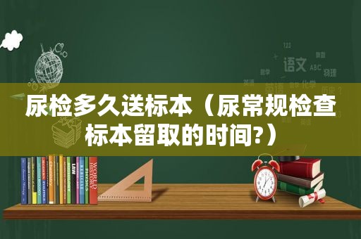 尿检多久送标本（尿常规检查标本留取的时间?）