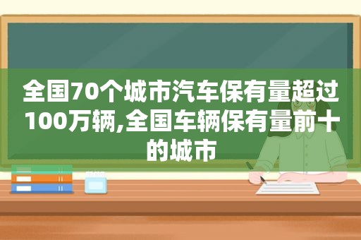 全国70个城市汽车保有量超过100万辆,全国车辆保有量前十的城市