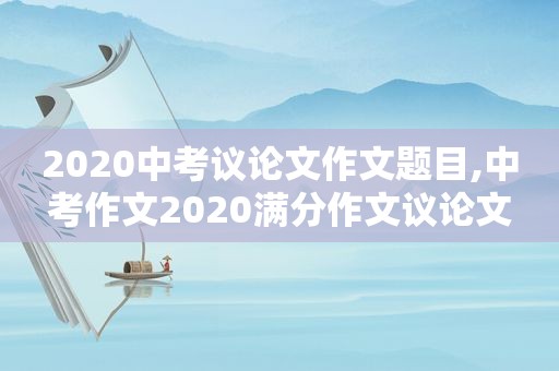 2020中考议论文作文题目,中考作文2020满分作文议论文