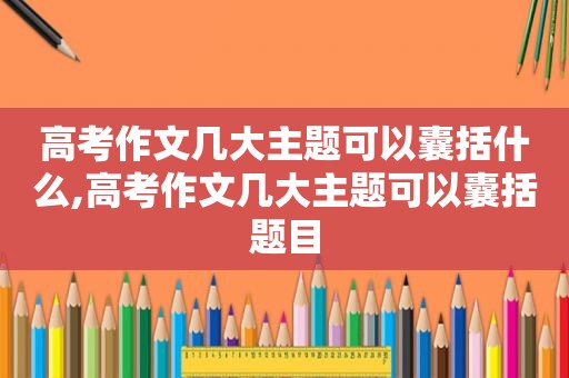 高考作文几大主题可以囊括什么,高考作文几大主题可以囊括题目