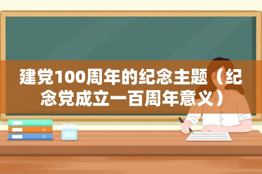 建党100周年的纪念主题（纪念党成立一百周年意义）