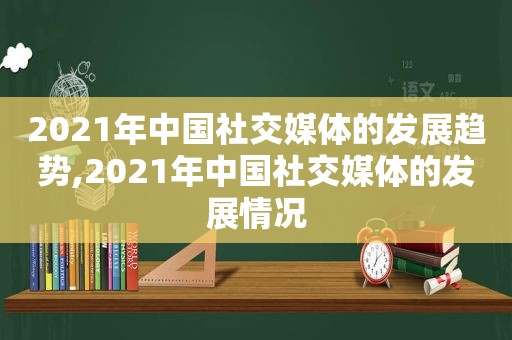 2021年中国社交媒体的发展趋势,2021年中国社交媒体的发展情况