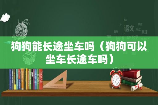 狗狗能长途坐车吗（狗狗可以坐车长途车吗）