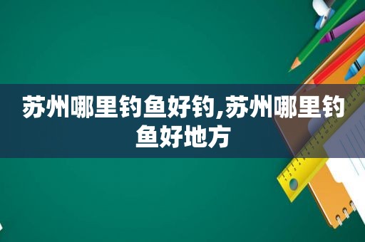 苏州哪里钓鱼好钓,苏州哪里钓鱼好地方